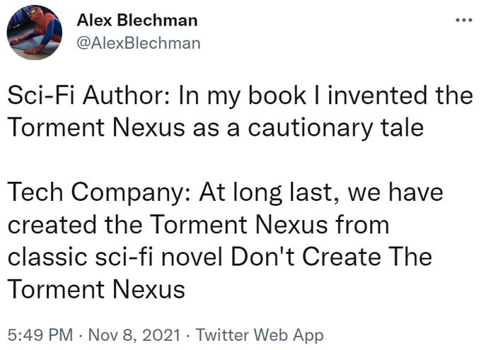 Alex Blechman @AlexBlechman Sci-Fi Author: In my book I invented the Torment Nexus as a cautionary tale Tech Company: At long last, we have created the Torment Nexus from classic sci-fi novel Don't Create The Torment Nexus 5:49 PM Nov 8, 2021. Twitter Web App